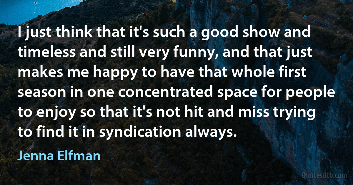 I just think that it's such a good show and timeless and still very funny, and that just makes me happy to have that whole first season in one concentrated space for people to enjoy so that it's not hit and miss trying to find it in syndication always. (Jenna Elfman)