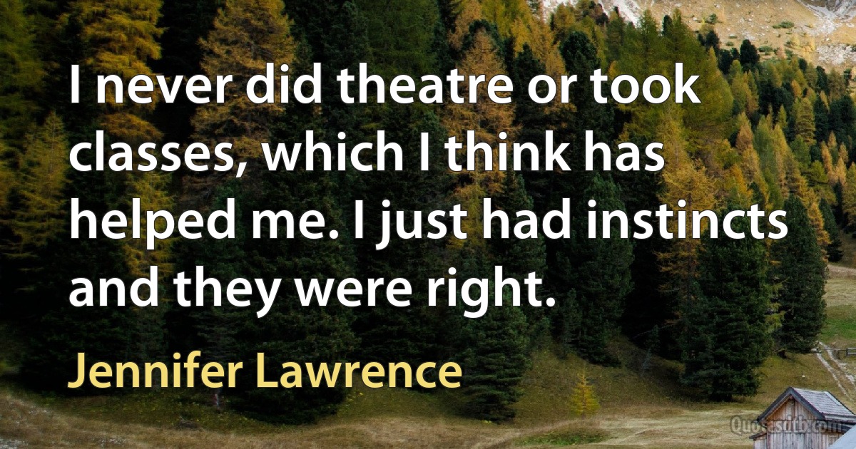 I never did theatre or took classes, which I think has helped me. I just had instincts and they were right. (Jennifer Lawrence)