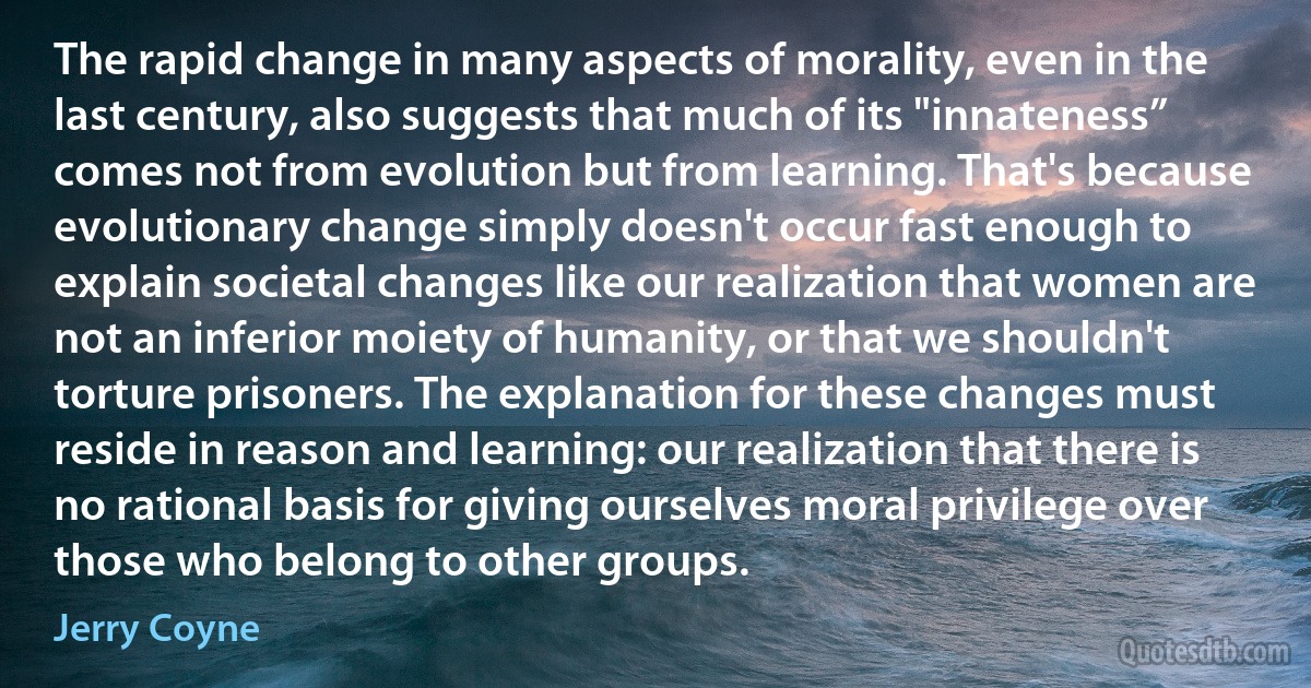 The rapid change in many aspects of morality, even in the last century, also suggests that much of its "innateness” comes not from evolution but from learning. That's because evolutionary change simply doesn't occur fast enough to explain societal changes like our realization that women are not an inferior moiety of humanity, or that we shouldn't torture prisoners. The explanation for these changes must reside in reason and learning: our realization that there is no rational basis for giving ourselves moral privilege over those who belong to other groups. (Jerry Coyne)