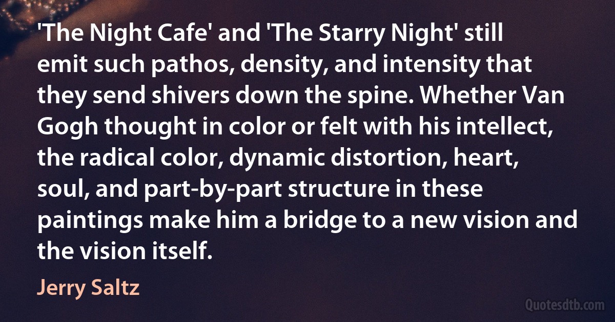 'The Night Cafe' and 'The Starry Night' still emit such pathos, density, and intensity that they send shivers down the spine. Whether Van Gogh thought in color or felt with his intellect, the radical color, dynamic distortion, heart, soul, and part-by-part structure in these paintings make him a bridge to a new vision and the vision itself. (Jerry Saltz)