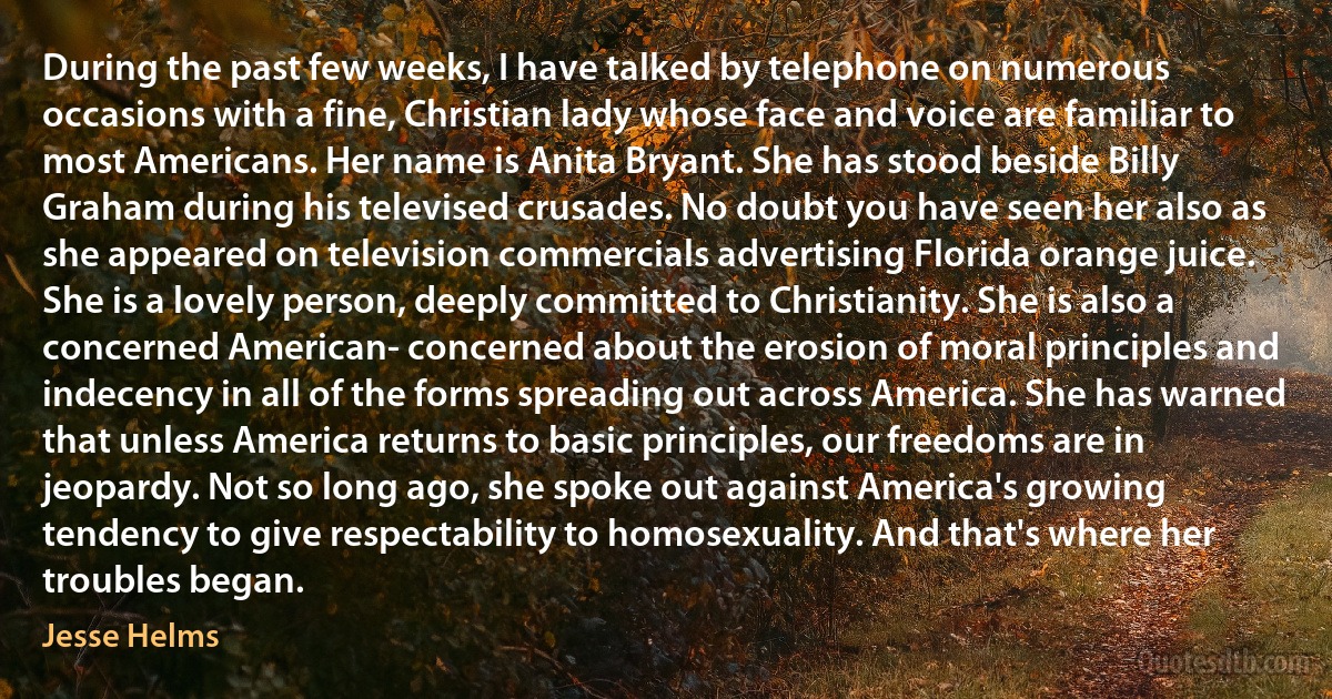 During the past few weeks, I have talked by telephone on numerous occasions with a fine, Christian lady whose face and voice are familiar to most Americans. Her name is Anita Bryant. She has stood beside Billy Graham during his televised crusades. No doubt you have seen her also as she appeared on television commercials advertising Florida orange juice.
She is a lovely person, deeply committed to Christianity. She is also a concerned American- concerned about the erosion of moral principles and indecency in all of the forms spreading out across America. She has warned that unless America returns to basic principles, our freedoms are in jeopardy. Not so long ago, she spoke out against America's growing tendency to give respectability to homosexuality. And that's where her troubles began. (Jesse Helms)