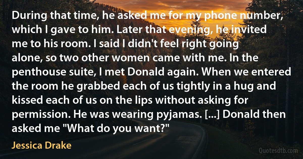 During that time, he asked me for my phone number, which I gave to him. Later that evening, he invited me to his room. I said I didn't feel right going alone, so two other women came with me. In the penthouse suite, I met Donald again. When we entered the room he grabbed each of us tightly in a hug and kissed each of us on the lips without asking for permission. He was wearing pyjamas. [...] Donald then asked me "What do you want?" (Jessica Drake)