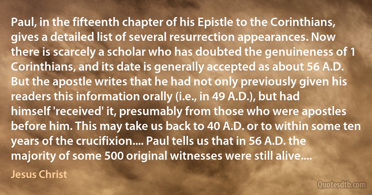 Paul, in the fifteenth chapter of his Epistle to the Corinthians, gives a detailed list of several resurrection appearances. Now there is scarcely a scholar who has doubted the genuineness of 1 Corinthians, and its date is generally accepted as about 56 A.D. But the apostle writes that he had not only previously given his readers this information orally (i.e., in 49 A.D.), but had himself 'received' it, presumably from those who were apostles before him. This may take us back to 40 A.D. or to within some ten years of the crucifixion.... Paul tells us that in 56 A.D. the majority of some 500 original witnesses were still alive.... (Jesus Christ)