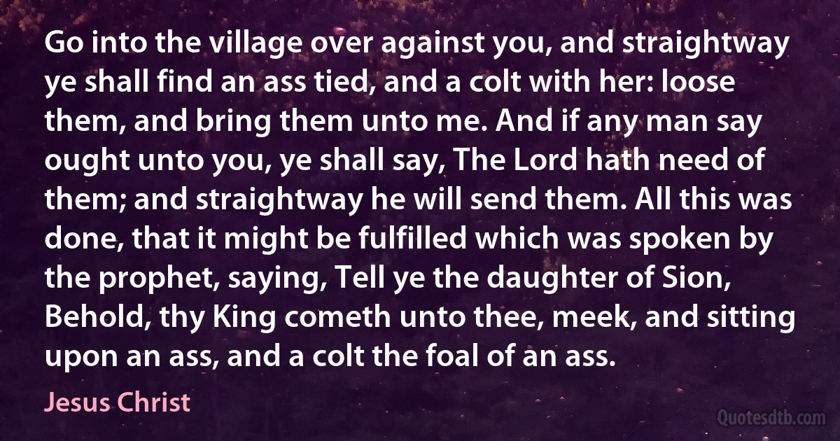 Go into the village over against you, and straightway ye shall find an ass tied, and a colt with her: loose them, and bring them unto me. And if any man say ought unto you, ye shall say, The Lord hath need of them; and straightway he will send them. All this was done, that it might be fulfilled which was spoken by the prophet, saying, Tell ye the daughter of Sion, Behold, thy King cometh unto thee, meek, and sitting upon an ass, and a colt the foal of an ass. (Jesus Christ)