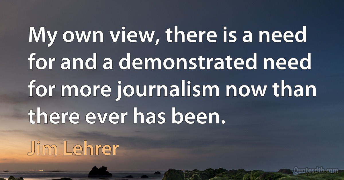 My own view, there is a need for and a demonstrated need for more journalism now than there ever has been. (Jim Lehrer)