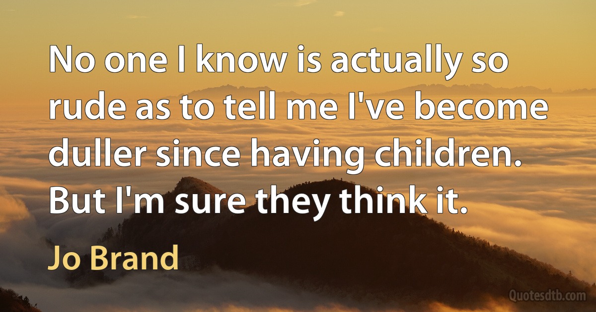 No one I know is actually so rude as to tell me I've become duller since having children. But I'm sure they think it. (Jo Brand)