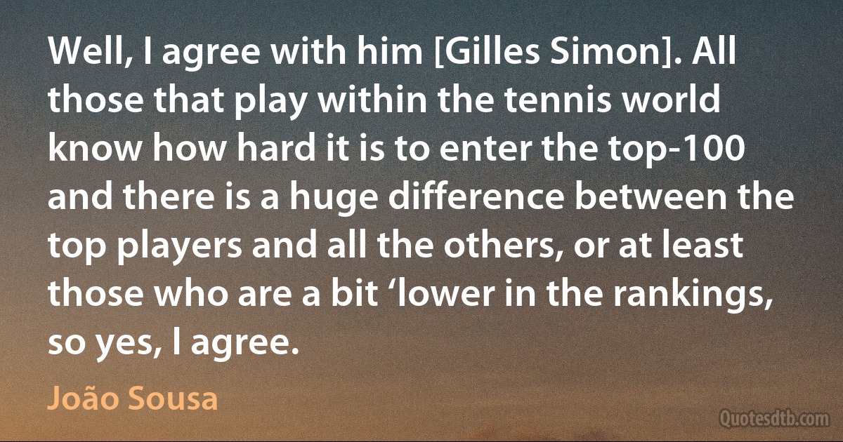 Well, I agree with him [Gilles Simon]. All those that play within the tennis world know how hard it is to enter the top-100 and there is a huge difference between the top players and all the others, or at least those who are a bit ‘lower in the rankings, so yes, I agree. (João Sousa)