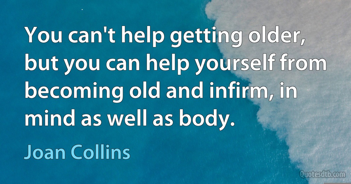 You can't help getting older, but you can help yourself from becoming old and infirm, in mind as well as body. (Joan Collins)