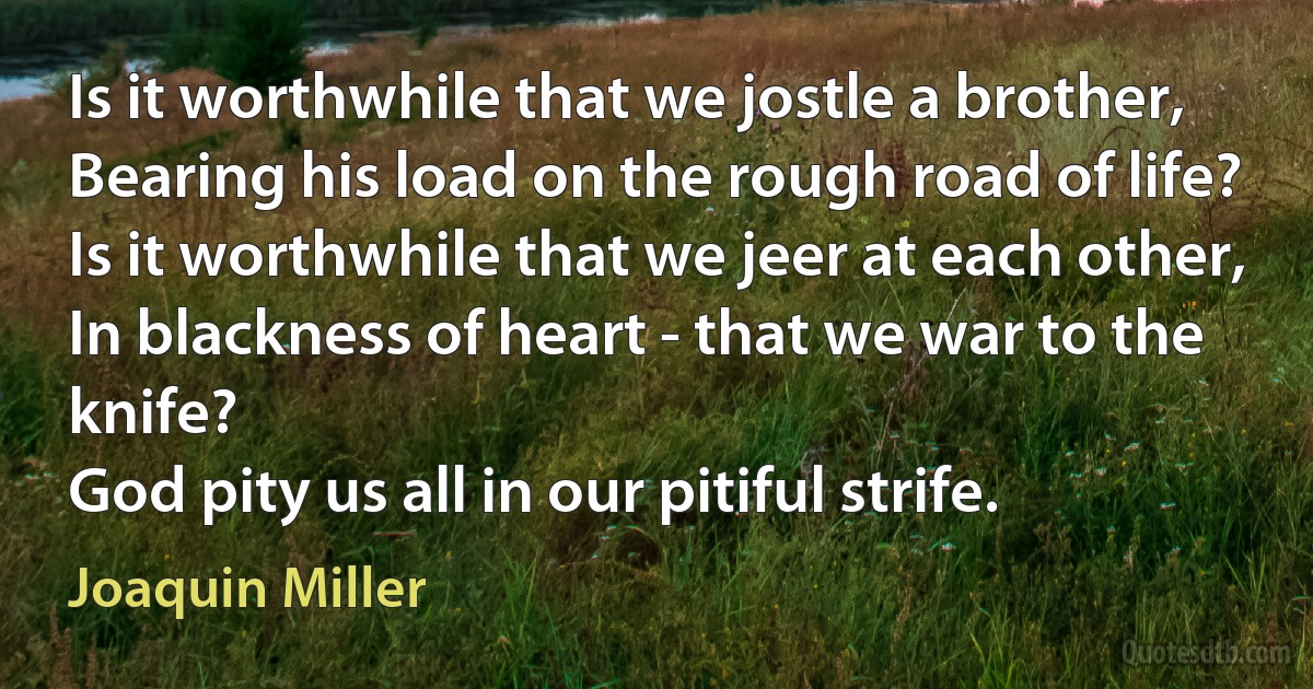 Is it worthwhile that we jostle a brother,
Bearing his load on the rough road of life?
Is it worthwhile that we jeer at each other,
In blackness of heart - that we war to the knife?
God pity us all in our pitiful strife. (Joaquin Miller)