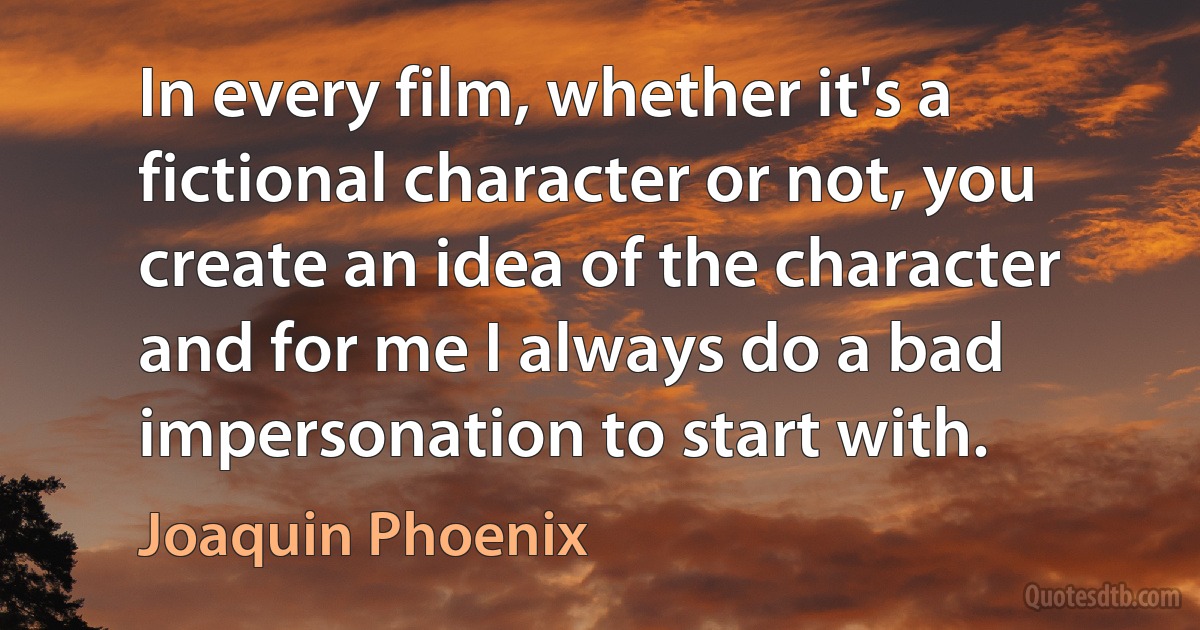 In every film, whether it's a fictional character or not, you create an idea of the character and for me I always do a bad impersonation to start with. (Joaquin Phoenix)