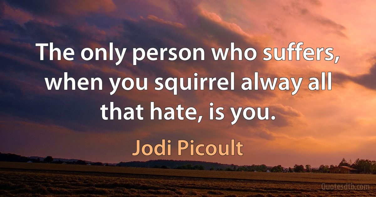 The only person who suffers, when you squirrel alway all that hate, is you. (Jodi Picoult)