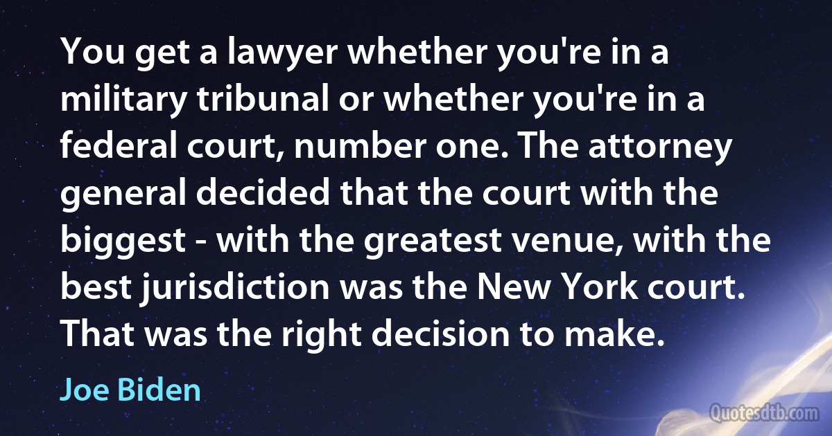 You get a lawyer whether you're in a military tribunal or whether you're in a federal court, number one. The attorney general decided that the court with the biggest - with the greatest venue, with the best jurisdiction was the New York court. That was the right decision to make. (Joe Biden)