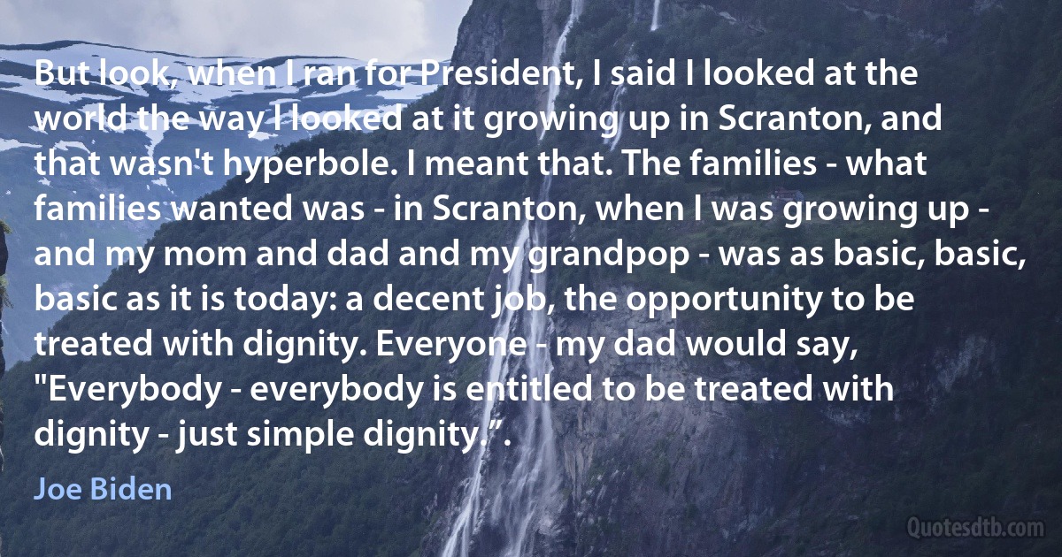 But look, when I ran for President, I said I looked at the world the way I looked at it growing up in Scranton, and that wasn't hyperbole. I meant that. The families - what families wanted was - in Scranton, when I was growing up - and my mom and dad and my grandpop - was as basic, basic, basic as it is today: a decent job, the opportunity to be treated with dignity. Everyone - my dad would say, "Everybody - everybody is entitled to be treated with dignity - just simple dignity.”. (Joe Biden)