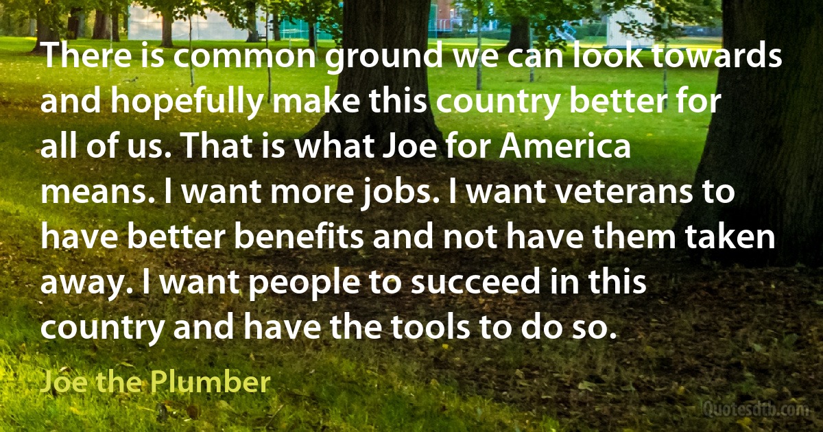 There is common ground we can look towards and hopefully make this country better for all of us. That is what Joe for America means. I want more jobs. I want veterans to have better benefits and not have them taken away. I want people to succeed in this country and have the tools to do so. (Joe the Plumber)