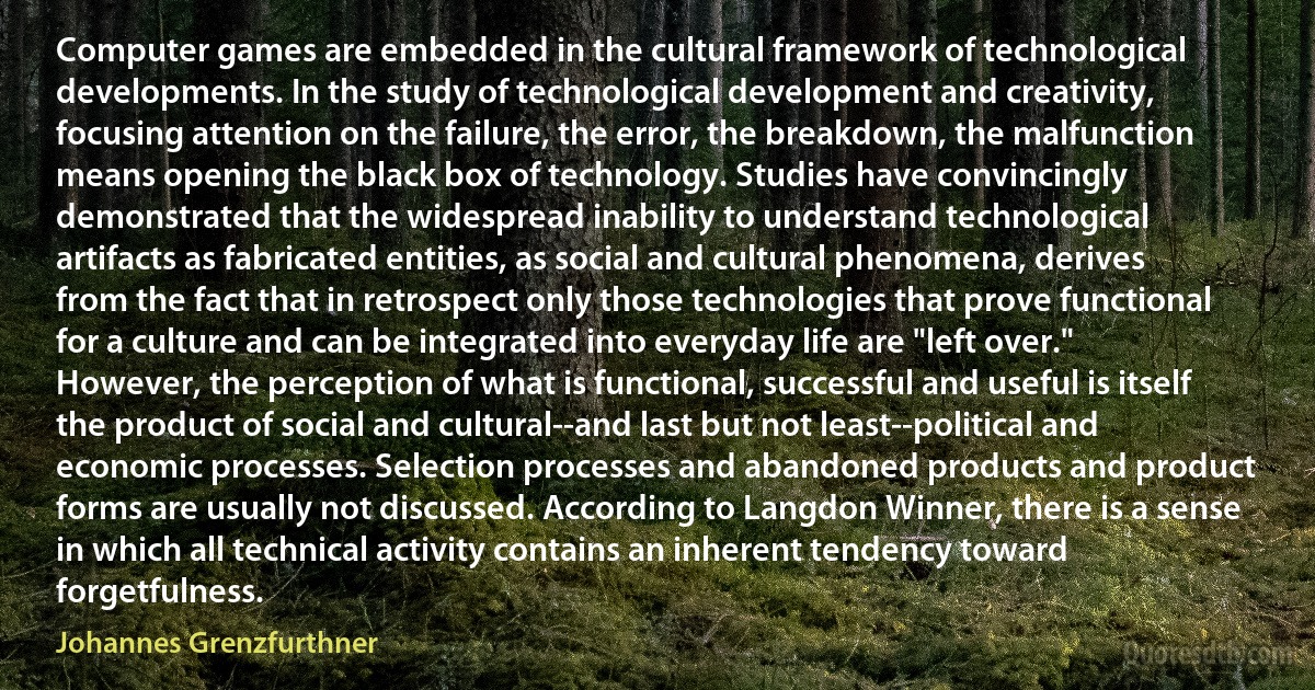 Computer games are embedded in the cultural framework of technological developments. In the study of technological development and creativity, focusing attention on the failure, the error, the breakdown, the malfunction means opening the black box of technology. Studies have convincingly demonstrated that the widespread inability to understand technological artifacts as fabricated entities, as social and cultural phenomena, derives from the fact that in retrospect only those technologies that prove functional for a culture and can be integrated into everyday life are "left over." However, the perception of what is functional, successful and useful is itself the product of social and cultural--and last but not least--political and economic processes. Selection processes and abandoned products and product forms are usually not discussed. According to Langdon Winner, there is a sense in which all technical activity contains an inherent tendency toward forgetfulness. (Johannes Grenzfurthner)