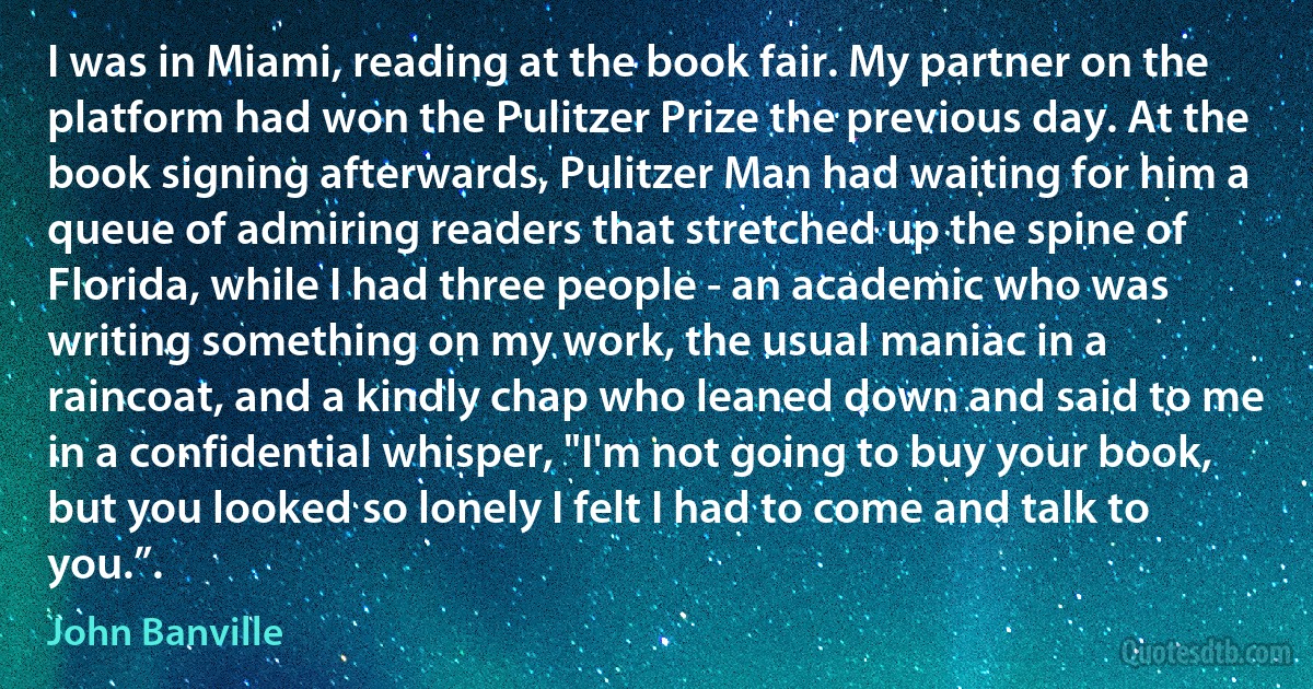 I was in Miami, reading at the book fair. My partner on the platform had won the Pulitzer Prize the previous day. At the book signing afterwards, Pulitzer Man had waiting for him a queue of admiring readers that stretched up the spine of Florida, while I had three people - an academic who was writing something on my work, the usual maniac in a raincoat, and a kindly chap who leaned down and said to me in a confidential whisper, "I'm not going to buy your book, but you looked so lonely I felt I had to come and talk to you.”. (John Banville)