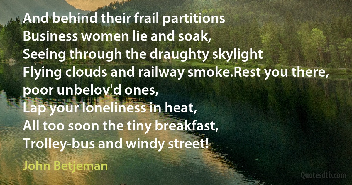 And behind their frail partitions
Business women lie and soak,
Seeing through the draughty skylight
Flying clouds and railway smoke.Rest you there, poor unbelov'd ones,
Lap your loneliness in heat,
All too soon the tiny breakfast,
Trolley-bus and windy street! (John Betjeman)