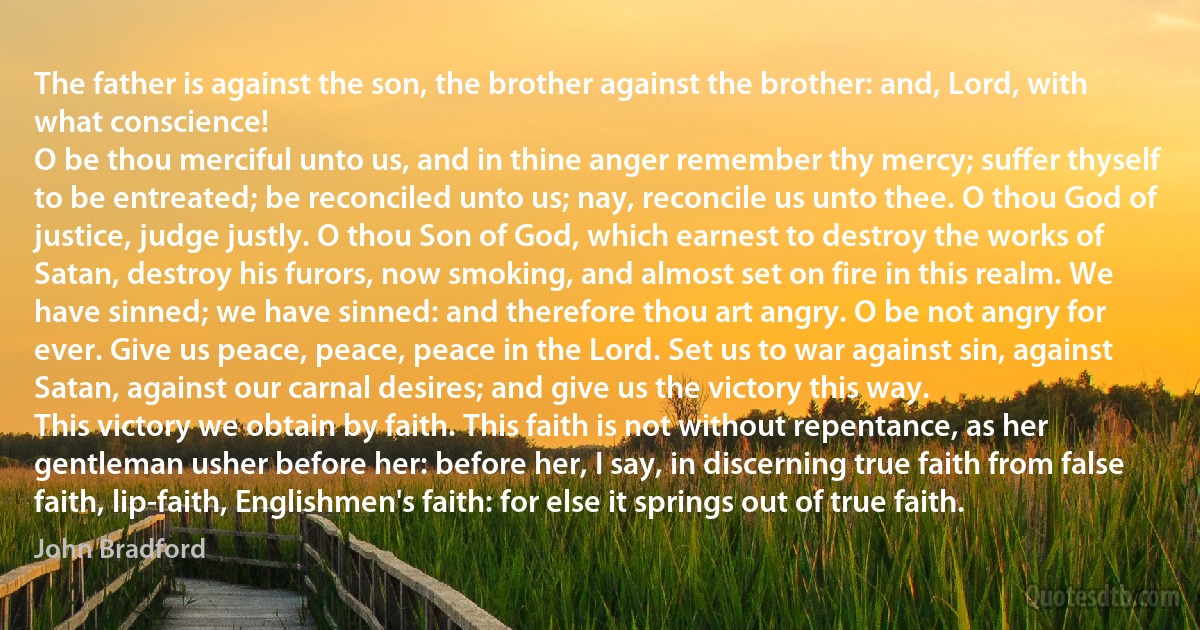 The father is against the son, the brother against the brother: and, Lord, with what conscience!
O be thou merciful unto us, and in thine anger remember thy mercy; suffer thyself to be entreated; be reconciled unto us; nay, reconcile us unto thee. O thou God of justice, judge justly. O thou Son of God, which earnest to destroy the works of Satan, destroy his furors, now smoking, and almost set on fire in this realm. We have sinned; we have sinned: and therefore thou art angry. O be not angry for ever. Give us peace, peace, peace in the Lord. Set us to war against sin, against Satan, against our carnal desires; and give us the victory this way.
This victory we obtain by faith. This faith is not without repentance, as her gentleman usher before her: before her, I say, in discerning true faith from false faith, lip-faith, Englishmen's faith: for else it springs out of true faith. (John Bradford)