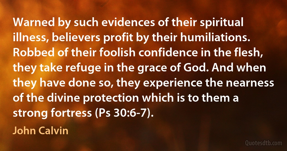 Warned by such evidences of their spiritual illness, believers profit by their humiliations. Robbed of their foolish confidence in the flesh, they take refuge in the grace of God. And when they have done so, they experience the nearness of the divine protection which is to them a strong fortress (Ps 30:6-7). (John Calvin)