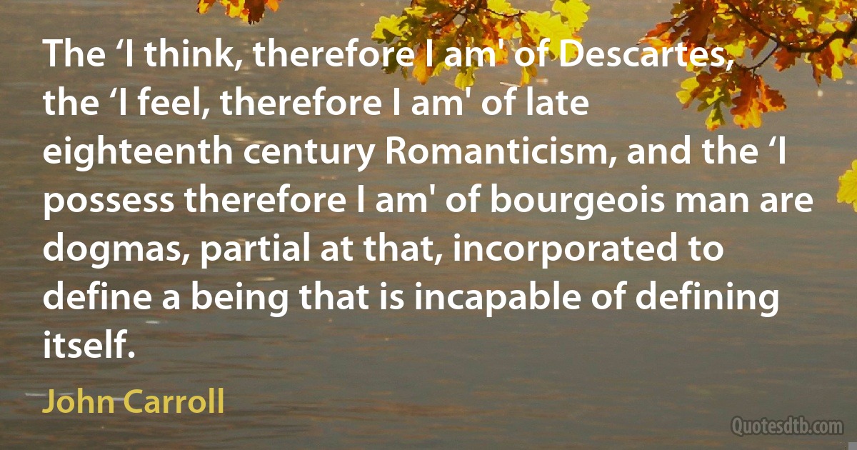 The ‘I think, therefore I am' of Descartes, the ‘I feel, therefore I am' of late eighteenth century Romanticism, and the ‘I possess therefore I am' of bourgeois man are dogmas, partial at that, incorporated to define a being that is incapable of defining itself. (John Carroll)