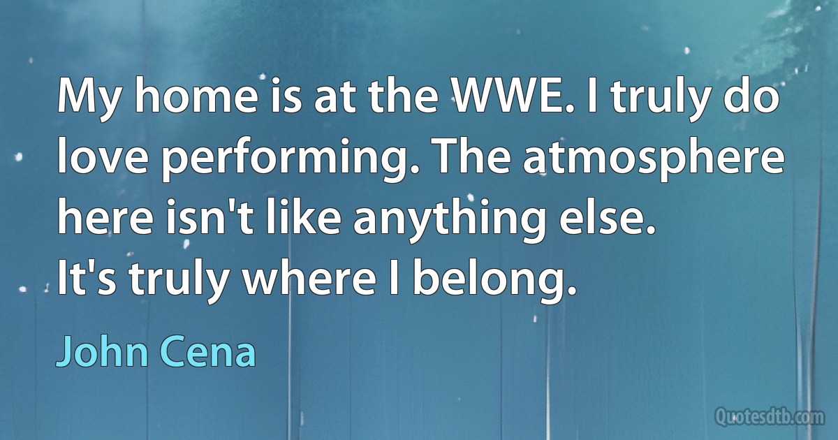 My home is at the WWE. I truly do love performing. The atmosphere here isn't like anything else. It's truly where I belong. (John Cena)