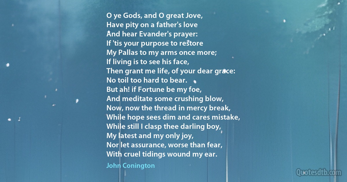 O ye Gods, and O great Jove,
Have pity on a father's love
And hear Evander's prayer:
If 'tis your purpose to restore
My Pallas to my arms once more;
If living is to see his face,
Then grant me life, of your dear grace:
No toil too hard to bear.
But ah! if Fortune be my foe,
And meditate some crushing blow,
Now, now the thread in mercy break,
While hope sees dim and cares mistake,
While still I clasp thee darling boy,
My latest and my only joy,
Nor let assurance, worse than fear,
With cruel tidings wound my ear. (John Conington)