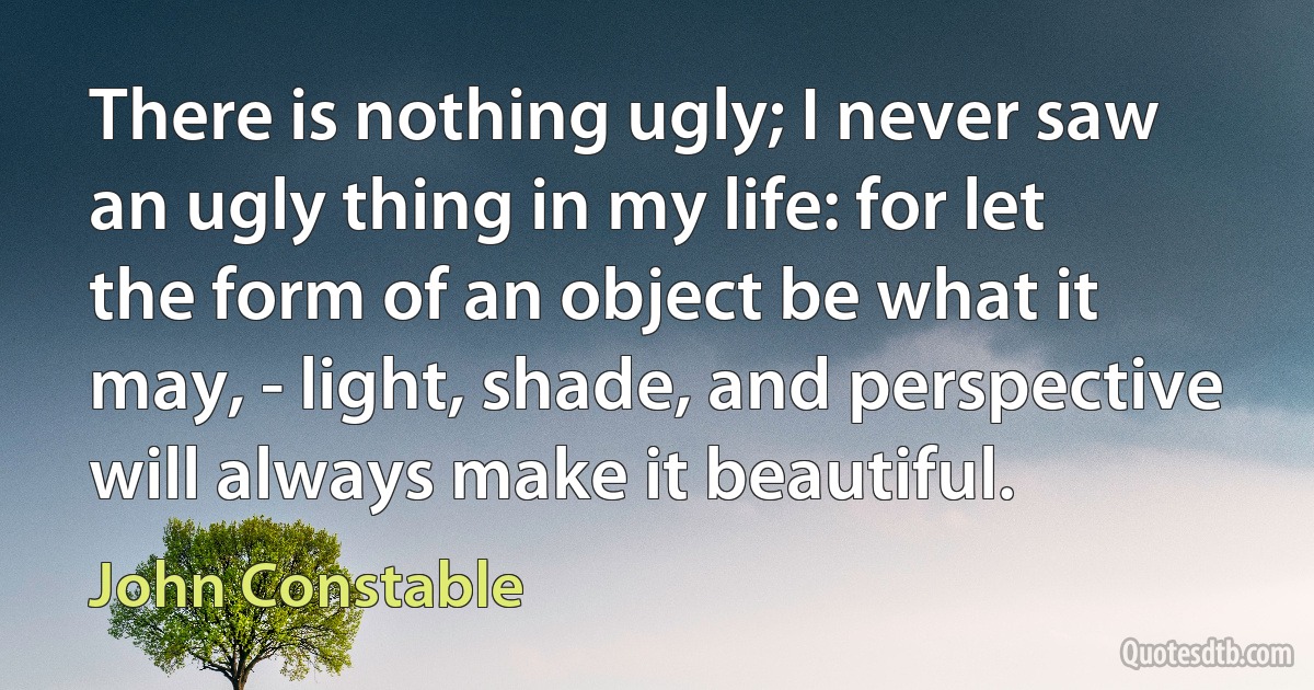 There is nothing ugly; I never saw an ugly thing in my life: for let the form of an object be what it may, - light, shade, and perspective will always make it beautiful. (John Constable)