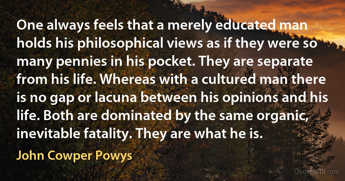 One always feels that a merely educated man holds his philosophical views as if they were so many pennies in his pocket. They are separate from his life. Whereas with a cultured man there is no gap or lacuna between his opinions and his life. Both are dominated by the same organic, inevitable fatality. They are what he is. (John Cowper Powys)