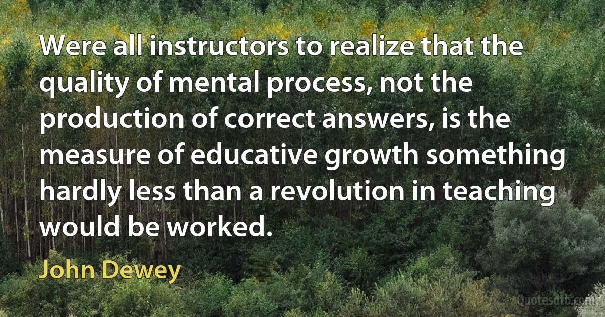 Were all instructors to realize that the quality of mental process, not the production of correct answers, is the measure of educative growth something hardly less than a revolution in teaching would be worked. (John Dewey)