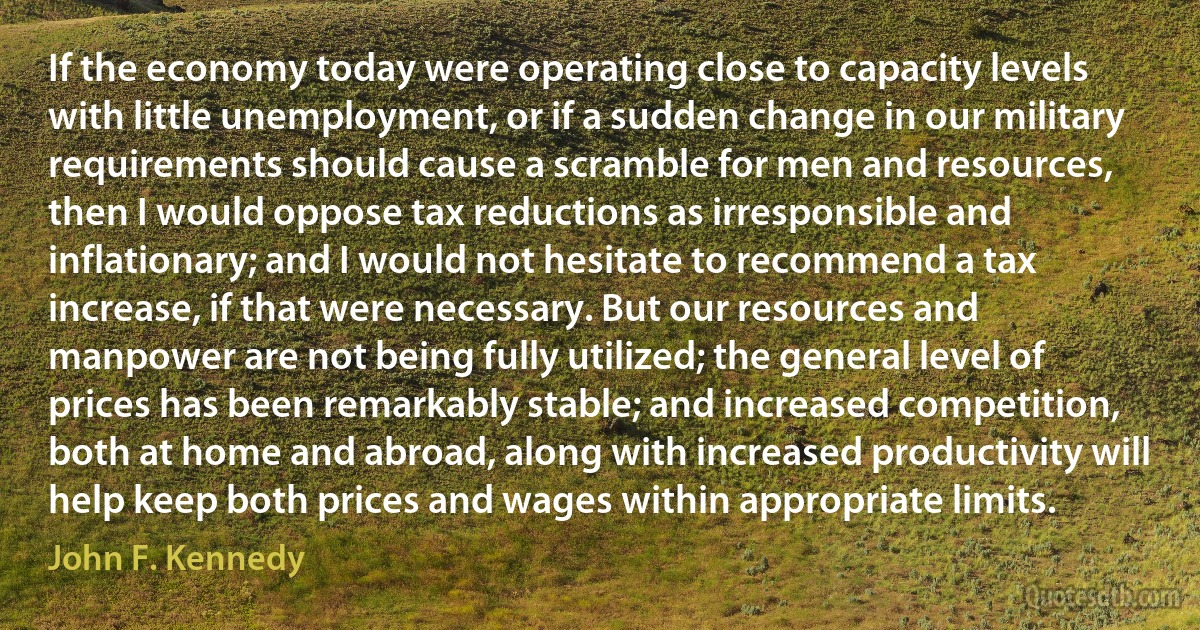 If the economy today were operating close to capacity levels with little unemployment, or if a sudden change in our military requirements should cause a scramble for men and resources, then I would oppose tax reductions as irresponsible and inflationary; and I would not hesitate to recommend a tax increase, if that were necessary. But our resources and manpower are not being fully utilized; the general level of prices has been remarkably stable; and increased competition, both at home and abroad, along with increased productivity will help keep both prices and wages within appropriate limits. (John F. Kennedy)