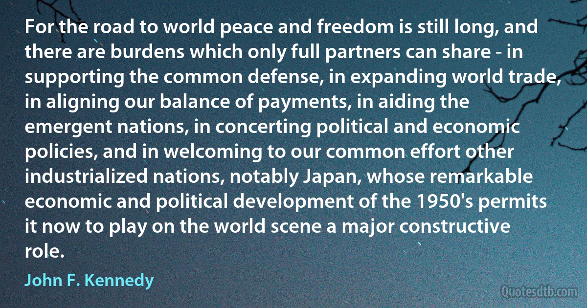 For the road to world peace and freedom is still long, and there are burdens which only full partners can share - in supporting the common defense, in expanding world trade, in aligning our balance of payments, in aiding the emergent nations, in concerting political and economic policies, and in welcoming to our common effort other industrialized nations, notably Japan, whose remarkable economic and political development of the 1950's permits it now to play on the world scene a major constructive role. (John F. Kennedy)