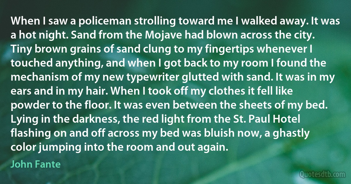 When I saw a policeman strolling toward me I walked away. It was a hot night. Sand from the Mojave had blown across the city. Tiny brown grains of sand clung to my fingertips whenever I touched anything, and when I got back to my room I found the mechanism of my new typewriter glutted with sand. It was in my ears and in my hair. When I took off my clothes it fell like powder to the floor. It was even between the sheets of my bed. Lying in the darkness, the red light from the St. Paul Hotel flashing on and off across my bed was bluish now, a ghastly color jumping into the room and out again. (John Fante)