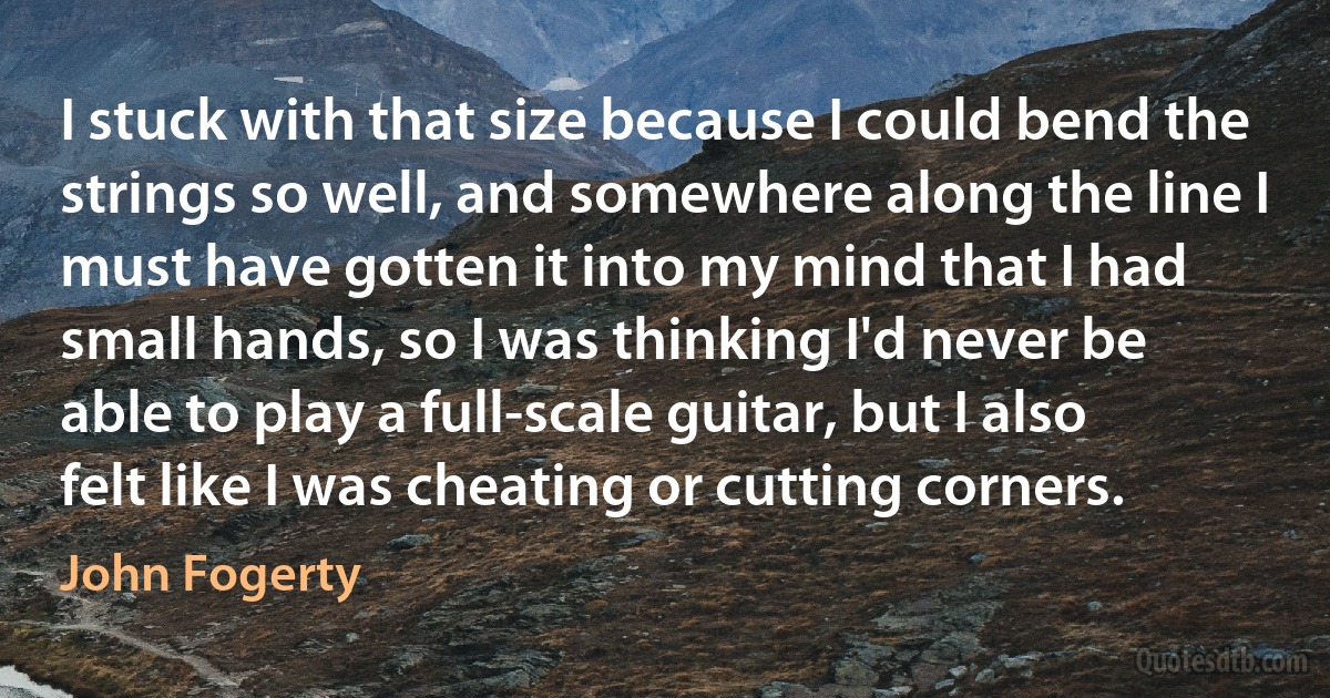 I stuck with that size because I could bend the strings so well, and somewhere along the line I must have gotten it into my mind that I had small hands, so I was thinking I'd never be able to play a full-scale guitar, but I also felt like I was cheating or cutting corners. (John Fogerty)