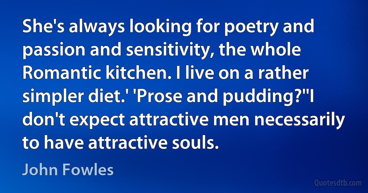 She's always looking for poetry and passion and sensitivity, the whole Romantic kitchen. I live on a rather simpler diet.' 'Prose and pudding?''I don't expect attractive men necessarily to have attractive souls. (John Fowles)