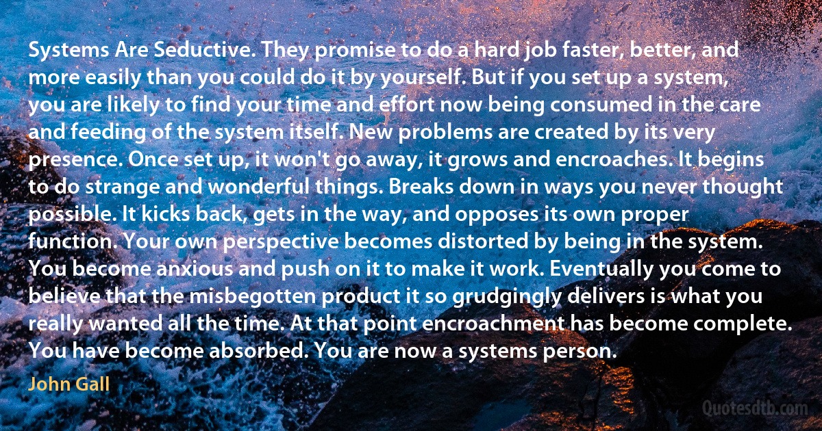 Systems Are Seductive. They promise to do a hard job faster, better, and more easily than you could do it by yourself. But if you set up a system, you are likely to find your time and effort now being consumed in the care and feeding of the system itself. New problems are created by its very presence. Once set up, it won't go away, it grows and encroaches. It begins to do strange and wonderful things. Breaks down in ways you never thought possible. It kicks back, gets in the way, and opposes its own proper function. Your own perspective becomes distorted by being in the system. You become anxious and push on it to make it work. Eventually you come to believe that the misbegotten product it so grudgingly delivers is what you really wanted all the time. At that point encroachment has become complete. You have become absorbed. You are now a systems person. (John Gall)