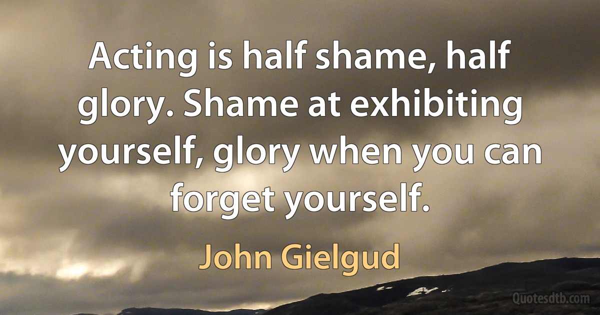 Acting is half shame, half glory. Shame at exhibiting yourself, glory when you can forget yourself. (John Gielgud)