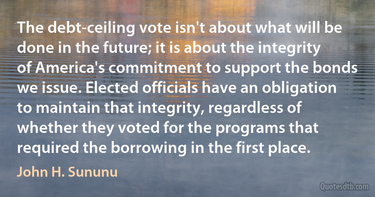 The debt-ceiling vote isn't about what will be done in the future; it is about the integrity of America's commitment to support the bonds we issue. Elected officials have an obligation to maintain that integrity, regardless of whether they voted for the programs that required the borrowing in the first place. (John H. Sununu)