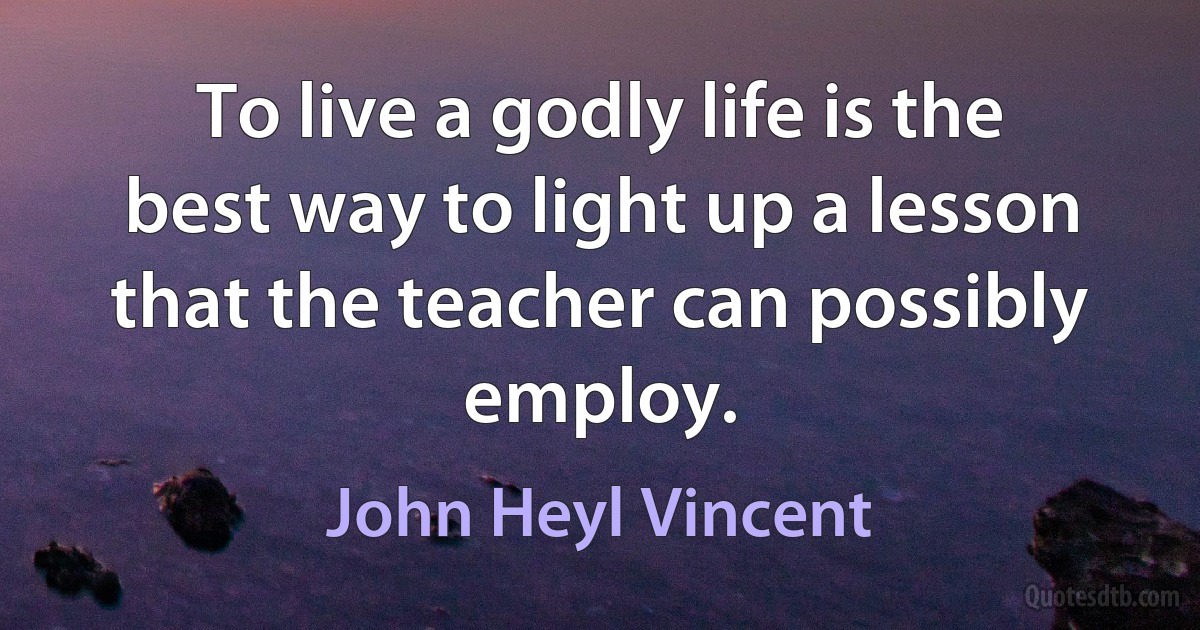 To live a godly life is the best way to light up a lesson that the teacher can possibly employ. (John Heyl Vincent)