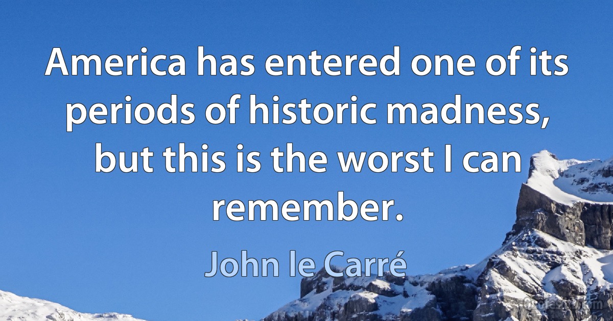 America has entered one of its periods of historic madness, but this is the worst I can remember. (John le Carré)