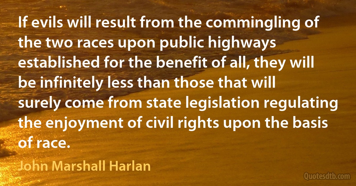 If evils will result from the commingling of the two races upon public highways established for the benefit of all, they will be infinitely less than those that will surely come from state legislation regulating the enjoyment of civil rights upon the basis of race. (John Marshall Harlan)