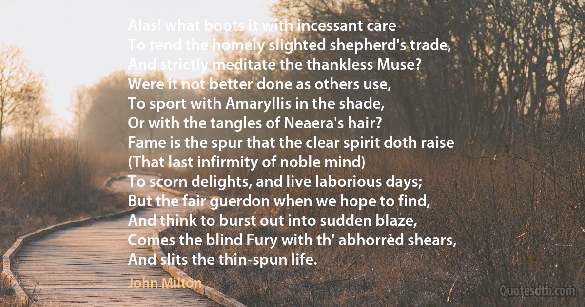 Alas! what boots it with incessant care
To tend the homely slighted shepherd's trade,
And strictly meditate the thankless Muse?
Were it not better done as others use,
To sport with Amaryllis in the shade,
Or with the tangles of Neaera's hair?
Fame is the spur that the clear spirit doth raise
(That last infirmity of noble mind)
To scorn delights, and live laborious days;
But the fair guerdon when we hope to find,
And think to burst out into sudden blaze,
Comes the blind Fury with th' abhorrèd shears,
And slits the thin-spun life. (John Milton)