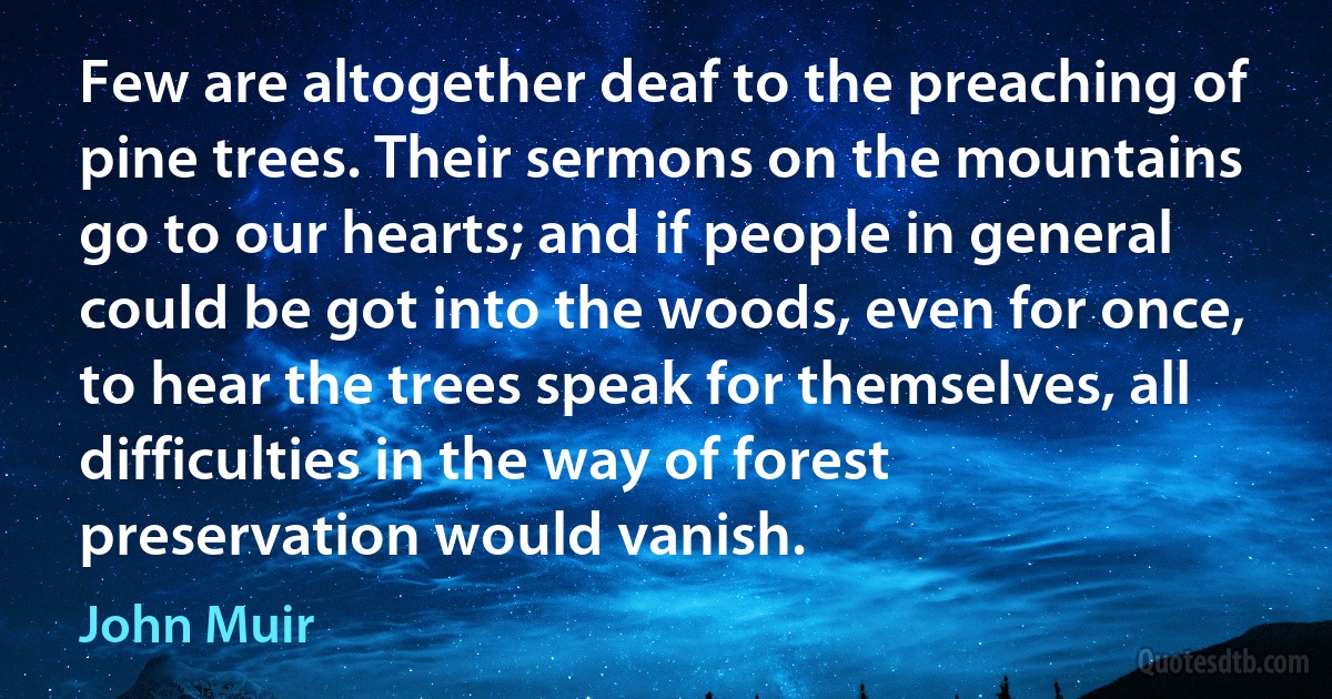 Few are altogether deaf to the preaching of pine trees. Their sermons on the mountains go to our hearts; and if people in general could be got into the woods, even for once, to hear the trees speak for themselves, all difficulties in the way of forest preservation would vanish. (John Muir)