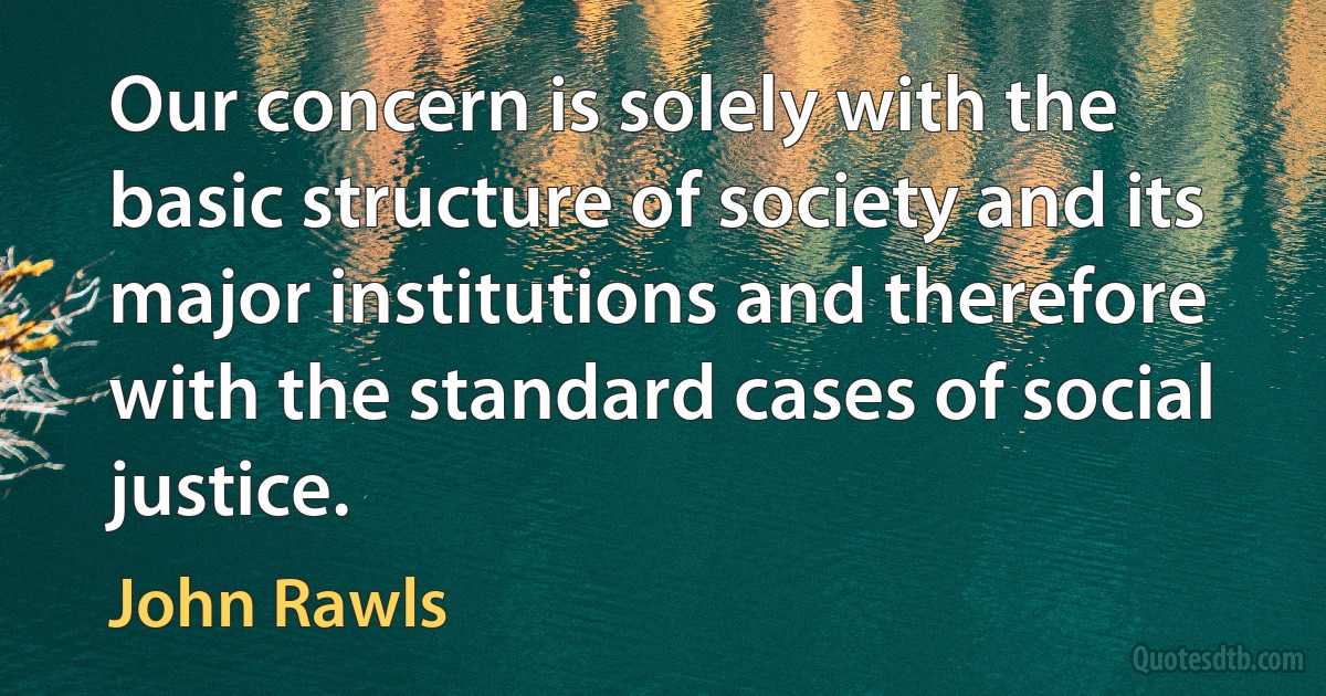 Our concern is solely with the basic structure of society and its major institutions and therefore with the standard cases of social justice. (John Rawls)