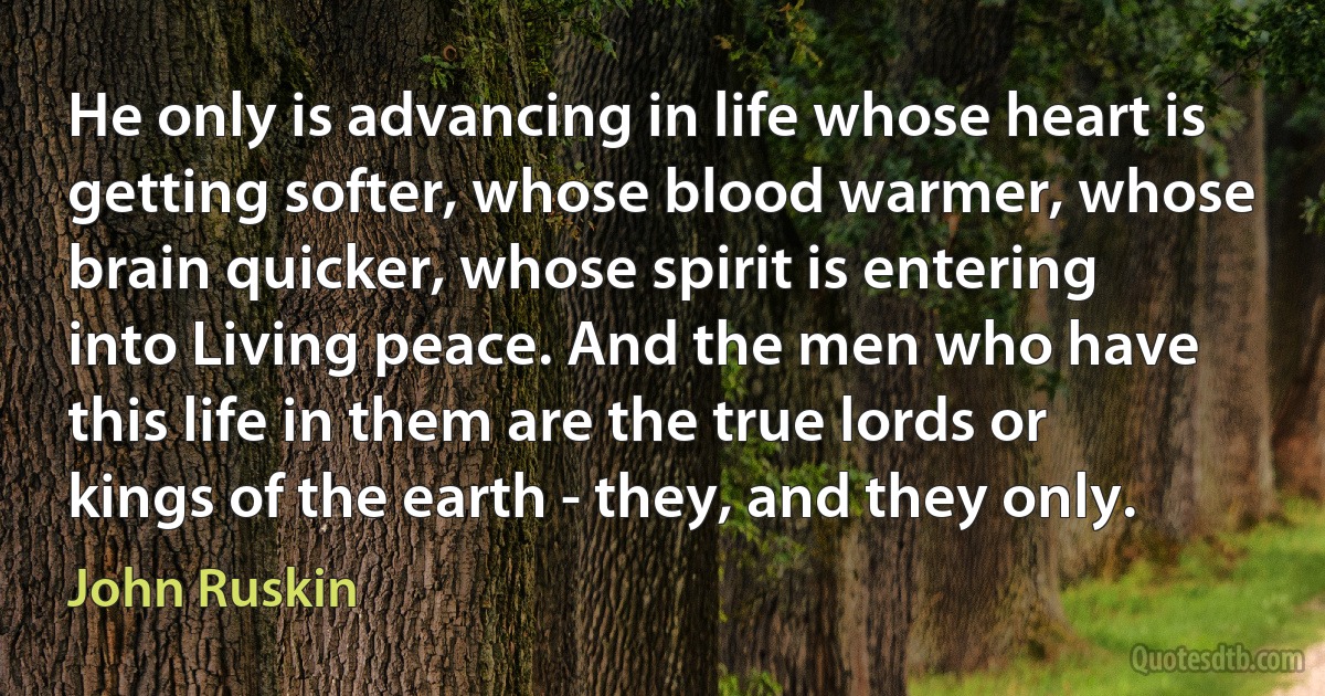 He only is advancing in life whose heart is getting softer, whose blood warmer, whose brain quicker, whose spirit is entering into Living peace. And the men who have this life in them are the true lords or kings of the earth - they, and they only. (John Ruskin)