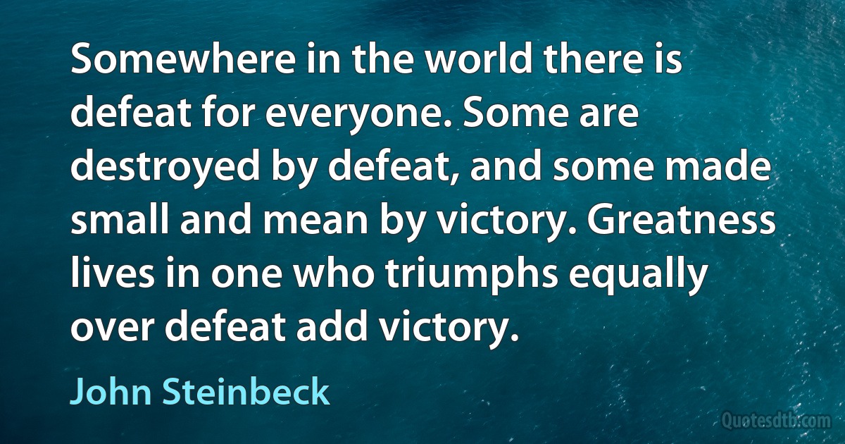 Somewhere in the world there is defeat for everyone. Some are destroyed by defeat, and some made small and mean by victory. Greatness lives in one who triumphs equally over defeat add victory. (John Steinbeck)