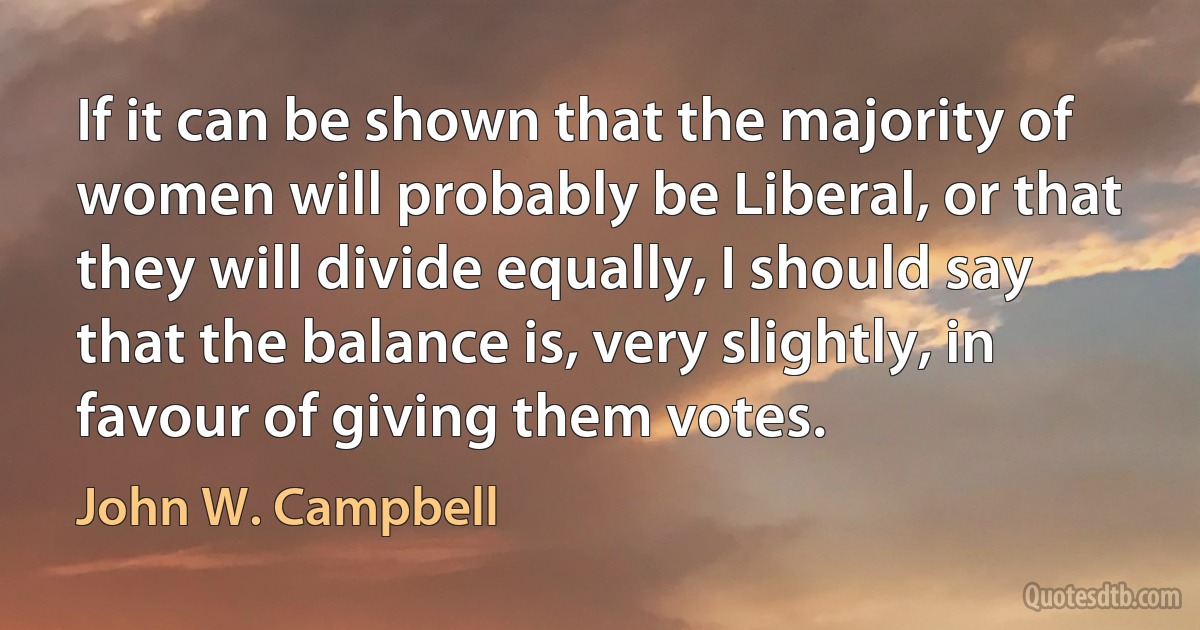 If it can be shown that the majority of women will probably be Liberal, or that they will divide equally, I should say that the balance is, very slightly, in favour of giving them votes. (John W. Campbell)