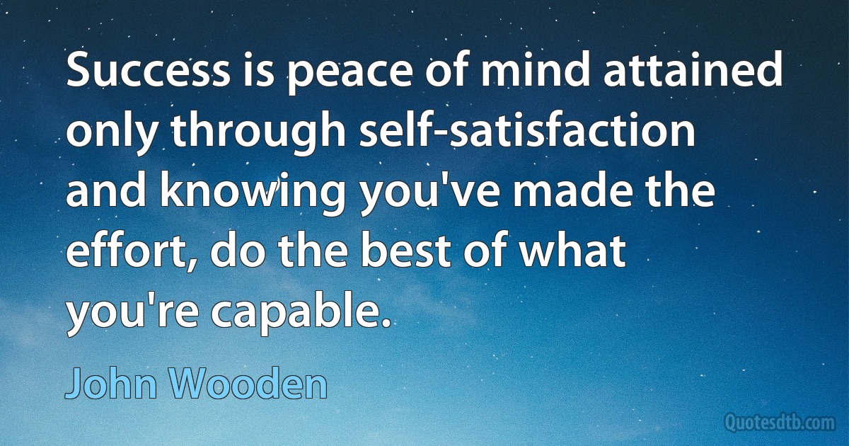 Success is peace of mind attained only through self-satisfaction and knowing you've made the effort, do the best of what you're capable. (John Wooden)