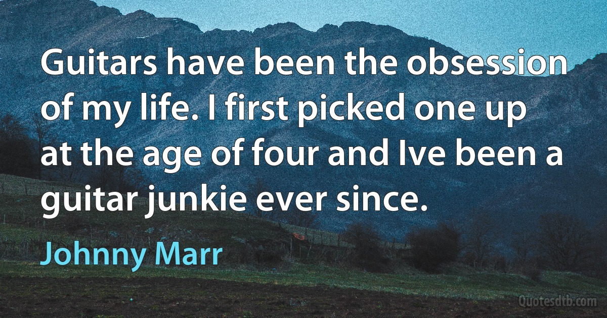 Guitars have been the obsession of my life. I first picked one up at the age of four and Ive been a guitar junkie ever since. (Johnny Marr)