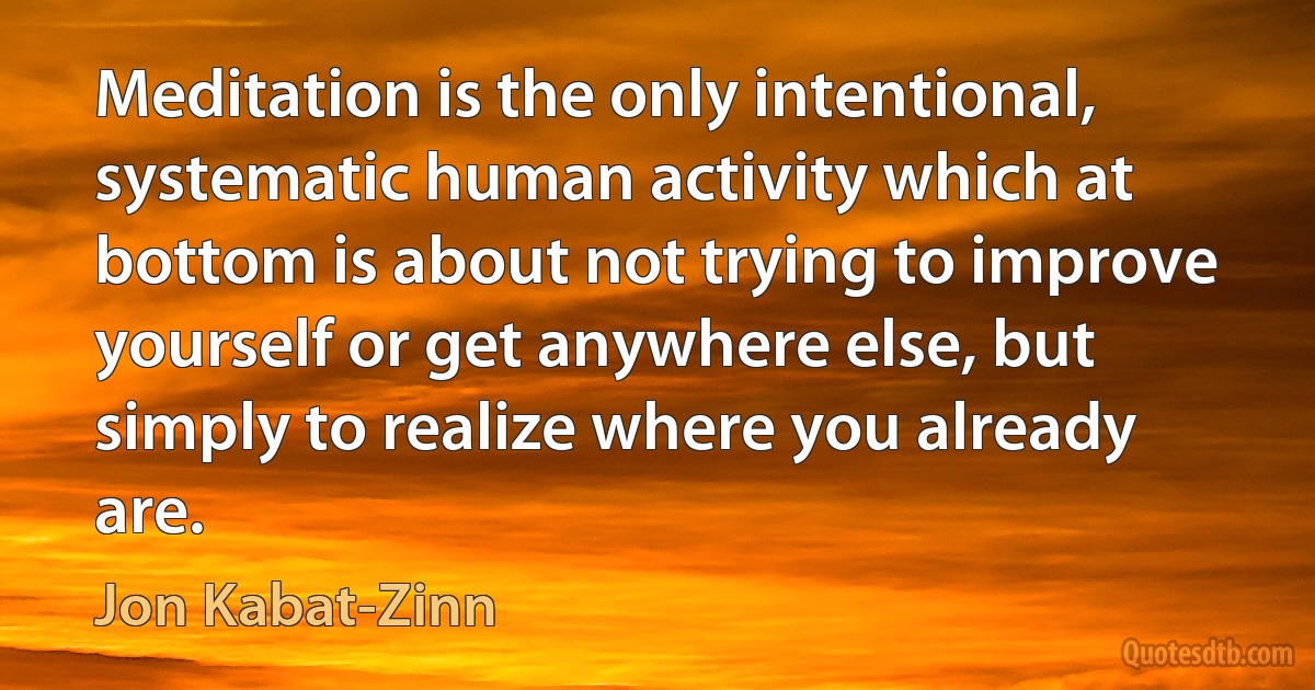 Meditation is the only intentional, systematic human activity which at bottom is about not trying to improve yourself or get anywhere else, but simply to realize where you already are. (Jon Kabat-Zinn)