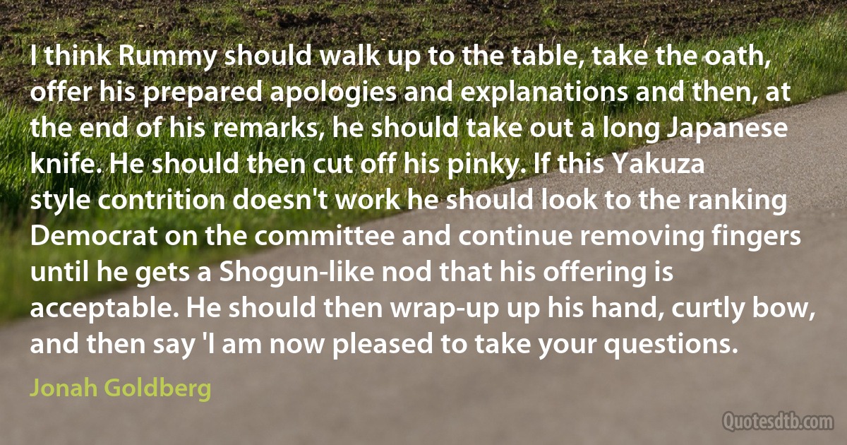 I think Rummy should walk up to the table, take the oath, offer his prepared apologies and explanations and then, at the end of his remarks, he should take out a long Japanese knife. He should then cut off his pinky. If this Yakuza style contrition doesn't work he should look to the ranking Democrat on the committee and continue removing fingers until he gets a Shogun-like nod that his offering is acceptable. He should then wrap-up up his hand, curtly bow, and then say 'I am now pleased to take your questions. (Jonah Goldberg)